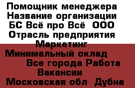 Помощник менеджера › Название организации ­ БС Всё про Всё, ООО › Отрасль предприятия ­ Маркетинг › Минимальный оклад ­ 25 000 - Все города Работа » Вакансии   . Московская обл.,Дубна г.